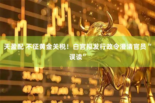 天盈配 不征黄金关税!白宫拟发行政令澄清官员“误读”