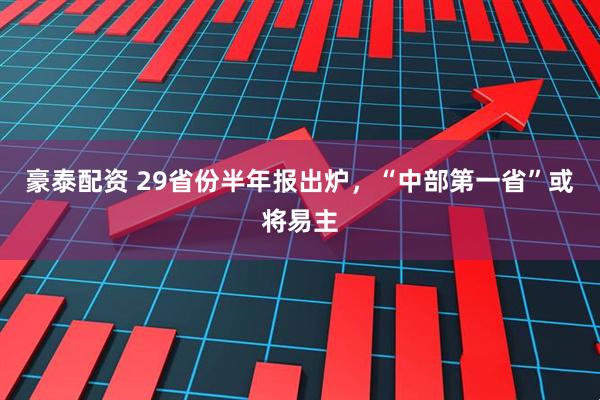 豪泰配资 29省份半年报出炉，“中部第一省”或将易主