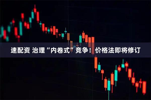 速配资 治理“内卷式”竞争!价格法即将修订