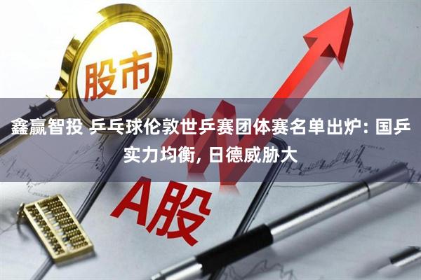 鑫赢智投 乒乓球伦敦世乒赛团体赛名单出炉: 国乒实力均衡, 日德威胁大