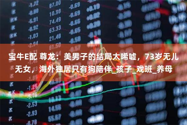 宝牛E配 尊龙：美男子的结局太唏嘘，73岁无儿无女，海外独居只有狗陪伴_孩子_戏班_养母