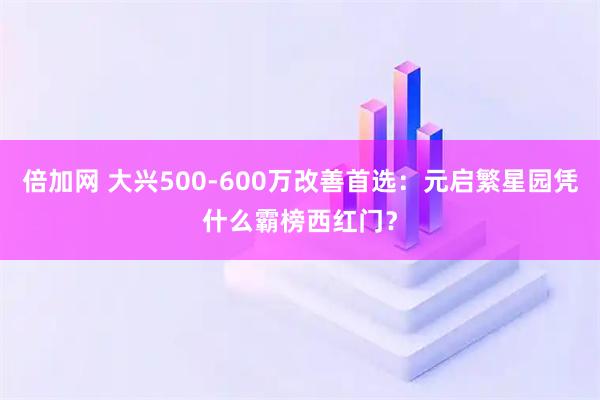 倍加网 大兴500-600万改善首选：元启繁星园凭什么霸榜西红门？