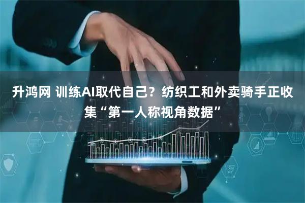 升鸿网 训练AI取代自己？纺织工和外卖骑手正收集“第一人称视角数据”