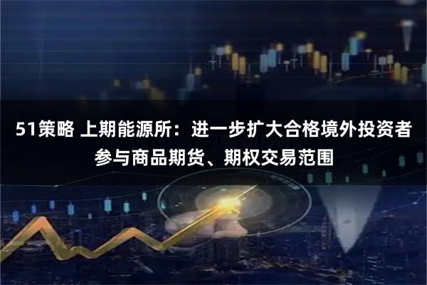 51策略 上期能源所：进一步扩大合格境外投资者参与商品期货、期权交易范围
