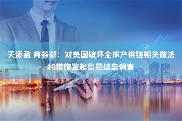 天添盈 商务部：对美国破坏全球产供链相关做法和措施发起贸易壁垒调查