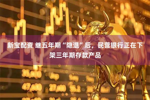 新宝配资 继五年期“隐退”后，民营银行正在下架三年期存款产品