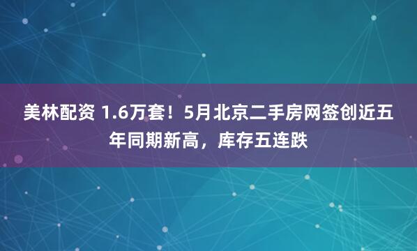 美林配资 1.6万套！5月北京二手房网签创近五年同期新高，库存五连跌