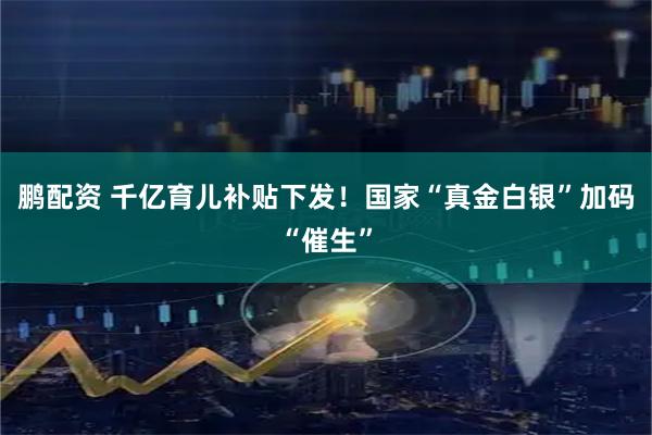 鹏配资 千亿育儿补贴下发！国家“真金白银”加码“催生”