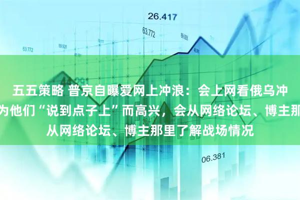 五五策略 普京自曝爱网上冲浪:会上网看俄乌冲突分析帖子,并为他们“说到点子上”而高兴,会从网络论坛、博主那里了解战场情况