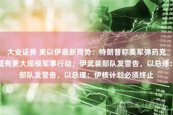 大业证券 美以伊最新局势:特朗普称美军弹药充足,外交努力失败或有更大规模军事行动;伊武装部队发警告,以总理:伊核计划必须终止