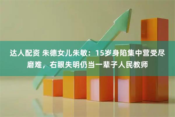 达人配资 朱德女儿朱敏：15岁身陷集中营受尽磨难，右眼失明仍当一辈子人民教师
