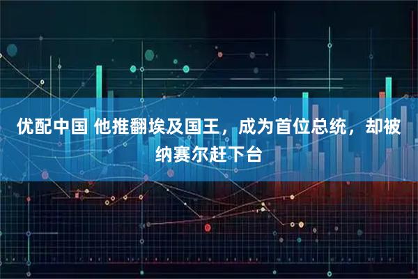 优配中国 他推翻埃及国王，成为首位总统，却被纳赛尔赶下台
